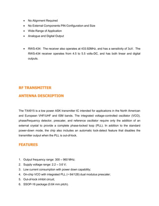  No Alignment Required
 No External Components PIN Configuration and Size
 Wide Range of Application
 Analogue and Digital Output
 RWS-434: The receiver also operates at 433.92MHz, and has a sensitivity of 3uV. The
RWS-434 receiver operates from 4.5 to 5.5 volts-DC, and has both linear and digital
outputs.
RF TRANSMITTER
ANTENNA DESCRIPTION
The TX4915 is a low power ASK transmitter IC intended for applications in the North American
and European VHF/UHF and ISM bands. The integrated voltage-controlled oscillator (VCO),
phase/frequency detector, prescaler, and reference oscillator require only the addition of an
external crystal to provide a complete phase-locked loop (PLL). In addition to the standard
power-down mode, the chip also includes an automatic lock-detect feature that disables the
transmitter output when the PLL is out-of-lock.
FEATURES
1. Output frequency range: 300 – 960 MHz;
2. Supply voltage range: 2.2 – 3.6 V;
3. Low current consumption with power down capability;
4. On-chip VCO with integrated PLL (÷ 64/128) dual modulus prescaler;
5. Out-of-lock inhibit circuit;
6. SSOP-16 package (0.64 mm pitch).
 