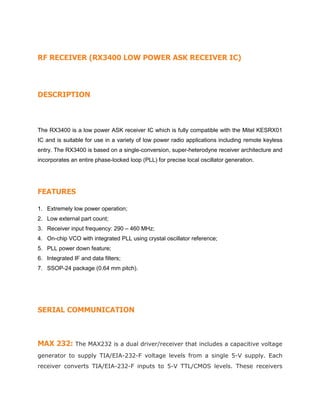 RF RECEIVER (RX3400 LOW POWER ASK RECEIVER IC)
DESCRIPTION
The RX3400 is a low power ASK receiver IC which is fully compatible with the Mitel KESRX01
IC and is suitable for use in a variety of low power radio applications including remote keyless
entry. The RX3400 is based on a single-conversion, super-heterodyne receiver architecture and
incorporates an entire phase-locked loop (PLL) for precise local oscillator generation.
FEATURES
1. Extremely low power operation;
2. Low external part count;
3. Receiver input frequency: 290 – 460 MHz;
4. On-chip VCO with integrated PLL using crystal oscillator reference;
5. PLL power down feature;
6. Integrated IF and data filters;
7. SSOP-24 package (0.64 mm pitch).
SERIAL COMMUNICATION
MAX 232: The MAX232 is a dual driver/receiver that includes a capacitive voltage
generator to supply TIA/EIA-232-F voltage levels from a single 5-V supply. Each
receiver converts TIA/EIA-232-F inputs to 5-V TTL/CMOS levels. These receivers
 