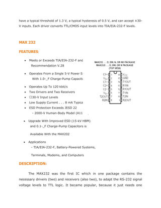 have a typical threshold of 1.3 V, a typical hysteresis of 0.5 V, and can accept ±30-
V inputs. Each driver converts TTL/CMOS input levels into TIA/EIA-232-F levels.
MAX 232
FEATURES:
 Meets or Exceeds TIA/EIA-232-F and ITU
Recommendation V.28
 Operates From a Single 5-V Power Supply
With 1.0-_F Charge-Pump Capacitors
 Operates Up To 120 kbit/s
 Two Drivers and Two Receivers
 30-V Input Levels
 Low Supply Current . . . 8 mA Typical
 ESD Protection Exceeds JESD 22
- 2000-V Human-Body Model (A114-A)
 Upgrade With Improved ESD (15-kV HBM)
and 0.1-_F Charge-Pump Capacitors is
Available With the MAX202
 Applications
- TIA/EIA-232-F, Battery-Powered Systems,
Terminals, Modems, and Computers
DESCRIPTION:
The MAX232 was the first IC which in one package contains the
necessary drivers (two) and receivers (also two), to adapt the RS-232 signal
voltage levels to TTL logic. It became popular, because it just needs one
 
