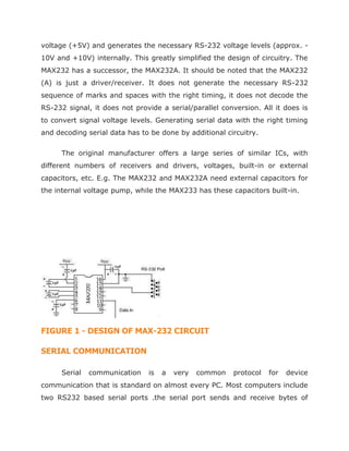 voltage (+5V) and generates the necessary RS-232 voltage levels (approx. -
10V and +10V) internally. This greatly simplified the design of circuitry. The
MAX232 has a successor, the MAX232A. It should be noted that the MAX232
(A) is just a driver/receiver. It does not generate the necessary RS-232
sequence of marks and spaces with the right timing, it does not decode the
RS-232 signal, it does not provide a serial/parallel conversion. All it does is
to convert signal voltage levels. Generating serial data with the right timing
and decoding serial data has to be done by additional circuitry.
The original manufacturer offers a large series of similar ICs, with
different numbers of receivers and drivers, voltages, built-in or external
capacitors, etc. E.g. The MAX232 and MAX232A need external capacitors for
the internal voltage pump, while the MAX233 has these capacitors built-in.
FIGURE 1 - DESIGN OF MAX-232 CIRCUIT
SERIAL COMMUNICATION
Serial communication is a very common protocol for device
communication that is standard on almost every PC. Most computers include
two RS232 based serial ports .the serial port sends and receive bytes of
 