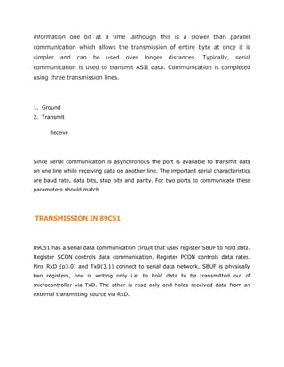 information one bit at a time .although this is a slower than parallel
communication which allows the transmission of entire byte at once it is
simpler and can be used over longer distances. Typically, serial
communication is used to transmit ASII data. Communication is completed
using three transmission lines.
1. Ground
2. Transmit
Receive
Since serial communication is asynchronous the port is available to transmit data
on one line while receiving data on another line. The important serial characteristics
are baud rate, data bits, stop bits and parity. For two ports to communicate these
parameters should match.
TRANSMISSION IN 89C51
89C51 has a serial data communication circuit that uses register SBUF to hold data.
Register SCON controls data communication. Register PCON controls data rates.
Pins RxD (p3.0) and TxD(3.1) connect to serial data network. SBUF is physically
two registers, one is writing only i.e. to hold data to be transmitted out of
microcontroller via TxD. The other is read only and holds received data from an
external transmitting source via RxD.
 
