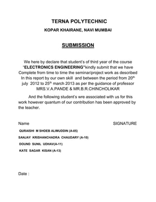 TERNA POLYTECHNIC
KOPAR KHAIRANE, NAVI MUMBAI
SUBMISSION
We here by declare that student’s of third year of the course
“ELECTRONICS ENGINEERING”kindly submit that we have
Complete from time to time the seminar/project work as described
In this report by our own skill and between the period from 20th
july 2012 to 25th
march 2013 as per the guidance of professor
MRS.V.A.PANDE & MR.B.R.CHINCHOLIKAR
And the following student’s wre associated with us for this
work however quantum of our contribution has been approved by
the teacher.
Name SIGNATURE
QURAISHI M SHOEB ALIMUDDIN (A-05)
SANJAY KRISHANCHADRA CHAUDARY (A-10)
DOUND SUNIL UDHAV(A-11)
KATE SAGAR KISAN (A-13)
Date :
 