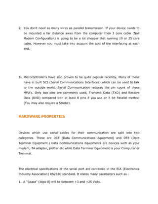 2. You don't need as many wires as parallel transmission. If your device needs to
be mounted a far distance away from the computer then 3 core cable (Null
Modem Configuration) is going to be a lot cheaper that running 19 or 25 core
cable. However you must take into account the cost of the interfacing at each
end.
3. Microcontroller's have also proven to be quite popular recently. Many of these
have in built SCI (Serial Communications Interfaces) which can be used to talk
to the outside world. Serial Communication reduces the pin count of these
MPU's. Only two pins are commonly used, Transmit Data (TXD) and Receive
Data (RXD) compared with at least 8 pins if you use an 8 bit Parallel method
(You may also require a Strobe).
HARDWARE PROPERTIES
Devices which use serial cables for their communication are split into two
categories. These are DCE (Data Communications Equipment) and DTE (Data
Terminal Equipment.) Data Communications Equipments are devices such as your
modem, TA adapter, plotter etc while Data Terminal Equipment is your Computer or
Terminal.
The electrical specifications of the serial port are contained in the EIA (Electronics
Industry Association) RS232C standard. It states many parameters such as -
1. A "Space" (logic 0) will be between +3 and +25 Volts.
 