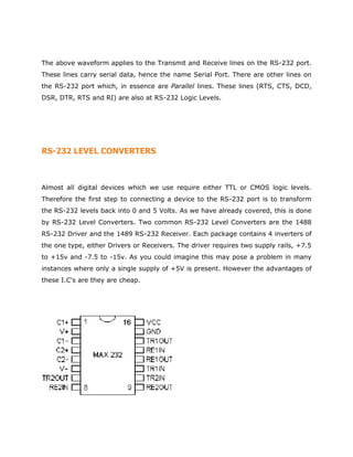 The above waveform applies to the Transmit and Receive lines on the RS-232 port.
These lines carry serial data, hence the name Serial Port. There are other lines on
the RS-232 port which, in essence are Parallel lines. These lines (RTS, CTS, DCD,
DSR, DTR, RTS and RI) are also at RS-232 Logic Levels.
RS-232 LEVEL CONVERTERS
Almost all digital devices which we use require either TTL or CMOS logic levels.
Therefore the first step to connecting a device to the RS-232 port is to transform
the RS-232 levels back into 0 and 5 Volts. As we have already covered, this is done
by RS-232 Level Converters. Two common RS-232 Level Converters are the 1488
RS-232 Driver and the 1489 RS-232 Receiver. Each package contains 4 inverters of
the one type, either Drivers or Receivers. The driver requires two supply rails, +7.5
to +15v and -7.5 to -15v. As you could imagine this may pose a problem in many
instances where only a single supply of +5V is present. However the advantages of
these I.C's are they are cheap.
 