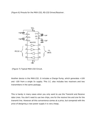 (Figure 6) Pinouts for the MAX-232, RS-232 Driver/Receiver.
(Figure 7) Typical MAX-232 Circuit.
Another device is the MAX-232. It includes a Charge Pump, which generates +10V
and -10V from a single 5v supply. This I.C. also includes two receivers and two
transmitters in the same package.
This is handy in many cases when you only want to use the Transmit and Receive
data Lines. You don't need to use two chips, one for the receive line and one for the
transmit line. However all this convenience comes at a price, but compared with the
price of designing a new power supply it is very cheap.
 