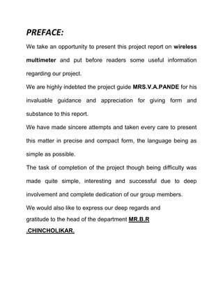 PREFACE:
We take an opportunity to present this project report on wireless
multimeter and put before readers some useful information
regarding our project.
We are highly indebted the project guide MRS.V.A.PANDE for his
invaluable guidance and appreciation for giving form and
substance to this report.
We have made sincere attempts and taken every care to present
this matter in precise and compact form, the language being as
simple as possible.
The task of completion of the project though being difficulty was
made quite simple, interesting and successful due to deep
involvement and complete dedication of our group members.
We would also like to express our deep regards and
gratitude to the head of the department MR.B.R
.CHINCHOLIKAR.
 