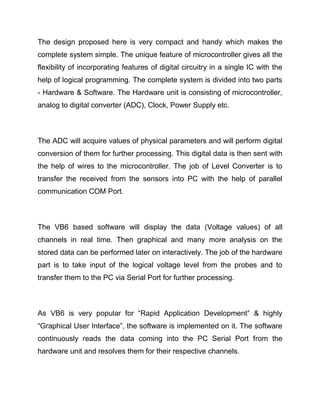 The design proposed here is very compact and handy which makes the
complete system simple. The unique feature of microcontroller gives all the
flexibility of incorporating features of digital circuitry in a single IC with the
help of logical programming. The complete system is divided into two parts
- Hardware & Software. The Hardware unit is consisting of microcontroller,
analog to digital converter (ADC), Clock, Power Supply etc.
The ADC will acquire values of physical parameters and will perform digital
conversion of them for further processing. This digital data is then sent with
the help of wires to the microcontroller. The job of Level Converter is to
transfer the received from the sensors into PC with the help of parallel
communication COM Port.
The VB6 based software will display the data (Voltage values) of all
channels in real time. Then graphical and many more analysis on the
stored data can be performed later on interactively. The job of the hardware
part is to take input of the logical voltage level from the probes and to
transfer them to the PC via Serial Port for further processing.
As VB6 is very popular for “Rapid Application Development” & highly
“Graphical User Interface”, the software is implemented on it. The software
continuously reads the data coming into the PC Serial Port from the
hardware unit and resolves them for their respective channels.
 