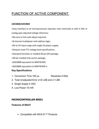 FUNCTION OF ACTIVE COMPONENT:
ADC0808/ADC0809
>Easy interface to all microprocessors operates ratio metrically or with 5 VDC or
analog span adjusted voltage reference;
>No zero or full-scale adjust required;
>8-channel multiplexer with address logic;
>0V to 5V input range with single 5V power supply;
>Outputs meet TTL voltage level specifications;
>Standard hermetic or molded 28-pin DIP package;
>28-pin molded chip carrier package;
>ADC0808 equivalent to MM74C949;
>ADC0809 equivalent to MM74C949-1.
Key Specifications
1. Conversion Time 100 µs Resolution 8 Bits
2. Total Unadjusted Error ±1/2 LSB and ±1 LSB
3. Single Supply 5 VDC
4. Low Power 15 mW
MICROCONTROLLER 89S51
Features of 89s51
 Compatible with MCS-51™ Products
 