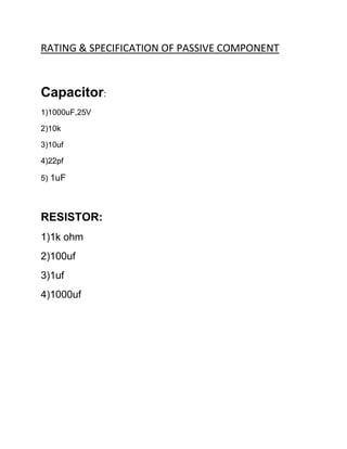 RATING & SPECIFICATION OF PASSIVE COMPONENT
Capacitor:
1)1000uF,25V
2)10k
3)10uf
4)22pf
5) 1uF
RESISTOR:
1)1k ohm
2)100uf
3)1uf
4)1000uf
 