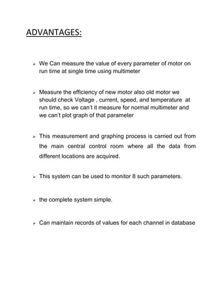 ADVANTAGES:
 We Can measure the value of every parameter of motor on
run time at single time using multimeter
 Measure the efficiency of new motor also old motor we
should check Voltage , current, speed, and temperature at
run time, so we can’t it measure for normal multimeter and
we can’t plot graph of that parameter
 This measurement and graphing process is carried out from
the main central control room where all the data from
different locations are acquired.
 This system can be used to monitor 8 such parameters.
 the complete system simple.
 Can maintain records of values for each channel in database
 