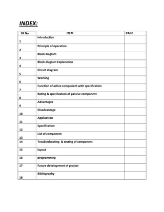INDEX:
SR No ITEM PAGE
1
Introduction
2
Principle of operation
3
Block diagram
4
Block diagram Explanation
5
Circuit diagram
6
Working
7
Function of active component with specification
8
Rating & specification of passive component
9
Advantages
10
Disadvantage
11
Application
12
Specification
13
List of component
14 Troubleshooting & testing of component
15 layout
16 programming
17 Future development of project
18
Bibilography
 