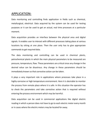 APPLICATION:
Data monitoring and controlling finds application in fields such as chemical,
metallurgical, electrical. Data acquired by the system can be used for testing
purposes or it can be used to get an actual, real time processes at a particular
moment.
Data acquisition provides an interface between the physical area and digital
signals. It enables user to interact with different processes taking place at various
locations by sitting at one place. Then the user only has to give appropriate
commands to get required data.
The data monitoring and controlling can be used in chemical plants,
petrochemical plants in which the main physical parameters to be measured are
pressure, temperature, flow. These parameters are critical since any change in the
desired value can be disastrous. Any change in these parameters should be
immediately known so that corrective action can be taken.
It plays a very important role in applications where processes take place in a
highly corrosive or high temperature environment. Here it is desirable to monitor
the process from remote place where it is safe. In this situation the operator has
to check the parameters and take corrective action that is required without
entering the process environment which may be harmful.
Data acquisition can be used in commercial applications like digital electric
reading in which a person does not have to go to each electric meter every month
or in cases where the electric meters may be located far away.
 