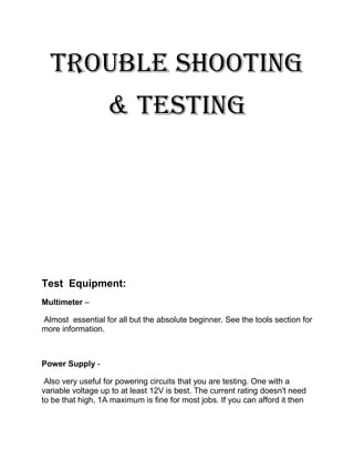 Trouble shooting
& testing
Test Equipment:
Multimeter –
Almost essential for all but the absolute beginner. See the tools section for
more information.
Power Supply -
Also very useful for powering circuits that you are testing. One with a
variable voltage up to at least 12V is best. The current rating doesn't need
to be that high, 1A maximum is fine for most jobs. If you can afford it then
 