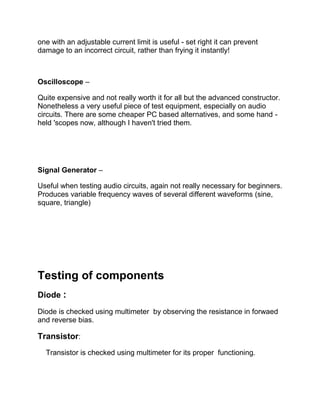 one with an adjustable current limit is useful - set right it can prevent
damage to an incorrect circuit, rather than frying it instantly!
Oscilloscope –
Quite expensive and not really worth it for all but the advanced constructor.
Nonetheless a very useful piece of test equipment, especially on audio
circuits. There are some cheaper PC based alternatives, and some hand -
held 'scopes now, although I haven't tried them.
Signal Generator –
Useful when testing audio circuits, again not really necessary for beginners.
Produces variable frequency waves of several different waveforms (sine,
square, triangle)
Testing of components
Diode :
Diode is checked using multimeter by observing the resistance in forwaed
and reverse bias.
Transistor:
Transistor is checked using multimeter for its proper functioning.
 