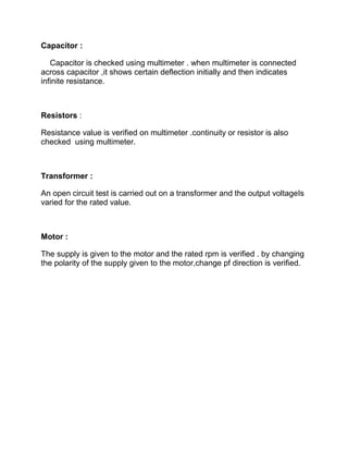 Capacitor :
Capacitor is checked using multimeter . when multimeter is connected
across capacitor ,it shows certain deflection initially and then indicates
infinite resistance.
Resistors :
Resistance value is verified on multimeter .continuity or resistor is also
checked using multimeter.
Transformer :
An open circuit test is carried out on a transformer and the output voltageIs
varied for the rated value.
Motor :
The supply is given to the motor and the rated rpm is verified . by changing
the polarity of the supply given to the motor,change pf direction is verified.
 