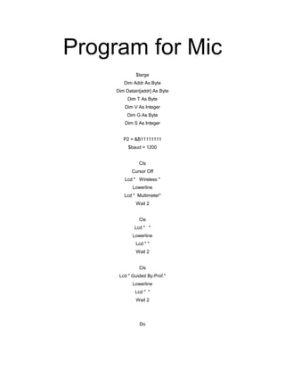 Program for Mic
$large
Dim Addr As Byte
Dim Datain[addr] As Byte
Dim T As Byte
Dim V As Integer
Dim G As Byte
Dim S As Integer
P2 = &B11111111
$baud = 1200
Cls
Cursor Off
Lcd " Wireless "
Lowerline
Lcd " Multimeter"
Wait 2
Cls
Lcd " "
Lowerline
Lcd " "
Wait 2
Cls
Lcd " Guided By:Prof."
Lowerline
Lcd " "
Wait 2
Do
 