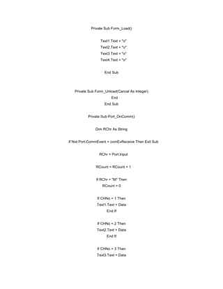 Private Sub Form_Load()
Text1.Text = "o"
Text2.Text = "o"
Text3.Text = "o"
Text4.Text = "o"
End Sub
Private Sub Form_Unload(Cancel As Integer)
End
End Sub
Private Sub Port_OnComm()
Dim RChr As String
If Not Port.CommEvent = comEvReceive Then Exit Sub
RChr = Port.Input
RCount = RCount + 1
If RChr = "M" Then
RCount = 0
If CHNo = 1 Then
Text1.Text = Data
End If
If CHNo = 2 Then
Text2.Text = Data
End If
If CHNo = 3 Then
Text3.Text = Data
 