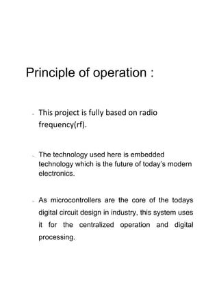 Principle of operation :
 This project is fully based on radio
frequency(rf).
 The technology used here is embedded
technology which is the future of today’s modern
electronics.
 As microcontrollers are the core of the todays
digital circuit design in industry, this system uses
it for the centralized operation and digital
processing.
 