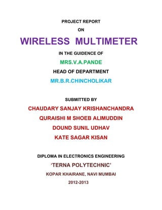 PROJECT REPORT
ON
WIRELESS MULTIMETER
IN THE GUIDENCE OF
MRS.V.A.PANDE
HEAD OF DEPARTMENT
MR.B.R.CHINCHOLIKAR
SUBMITTED BY
CHAUDARY SANJAY KRISHANCHANDRA
QURAISHI M SHOEB ALIMUDDIN
DOUND SUNIL UDHAV
KATE SAGAR KISAN
DIPLOMA IN ELECTRONICS ENGINEERING
‘TERNA POLYTECHNIC’
KOPAR KHAIRANE, NAVI MUMBAI
2012-2013
 