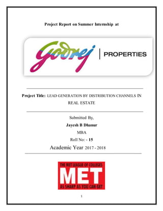 1
Project Report on Summer Internship at
Project Title: LEAD GENERATION BY DISTRIBUTION CHANNELS IN
REAL ESTATE
Submitted By,
Jayesh B Dhanur
MBA
Roll No: - 15
Academic Year 2017 - 2018
 