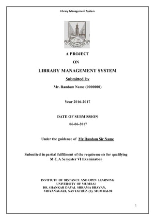 Library Management System
1
A PROJECT
ON
LIBRARY MANAGEMENT SYSTEM
Submitted by
Mr. Random Name (0000000)
Year 2016-2017
DATE OF SUBMISSION
06-06-2017
Under the guidance of Mr.Random Sir Name
Submitted in partial fulfillment of the requirements for qualifying
M.C.A Semester VI Examination
INSTITUTE OF DISTANCE AND OPEN LEARNING
UNIVERSITY OF MUMBAI
DR. SHANKAR DAYAL SHRAMA BHAVAN,
VIDYANAGARI, SANTACRUZ (E), MUMBAI-98
 