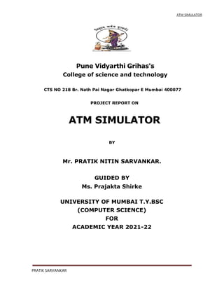 ATM SIMULATOR
Pune Vidyarthi Grihas's
College of science and technology
CTS NO 218 Br. Nath Pai Nagar Ghatkopar E Mumbai 400077
PROJECT REPORT ON
ATM SIMULATOR
BY
Mr. PRATIK NITIN SARVANKAR.
GUIDED BY
Ms. Prajakta Shirke
UNIVERSITY OF MUMBAI T.Y.BSC
(COMPUTER SCIENCE)
FOR
ACADEMIC YEAR 2021-22
PRATIK SARVANKAR
 