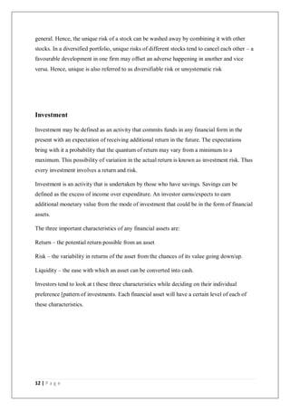 12 | P a g e
general. Hence, the unique risk of a stock can be washed away by combining it with other
stocks. In a diversified portfolio, unique risks of different stocks tend to cancel each other – a
favourable development in one firm may offset an adverse happening in another and vice
versa. Hence, unique is also referred to as diversifiable risk or unsystematic risk
Investment
Investment may be defined as an activity that commits funds in any financial form in the
present with an expectation of receiving additional return in the future. The expectations
bring with it a probability that the quantum of return may vary from a minimum to a
maximum. This possibility of variation in the actual return is known as investment risk. Thus
every investment involves a return and risk.
Investment is an activity that is undertaken by those who have savings. Savings can be
defined as the excess of income over expenditure. An investor earns/expects to earn
additional monetary value from the mode of investment that could be in the form of financial
assets.
The three important characteristics of any financial assets are:
Return – the potential return possible from an asset
Risk – the variability in returns of the asset from the chances of its value going down/up.
Liquidity – the ease with which an asset can be converted into cash.
Investors tend to look at t these three characteristics while deciding on their individual
preference [pattern of investments. Each financial asset will have a certain level of each of
these characteristics.
 
