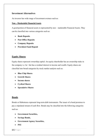 13 | P a g e
Investment Alternatives
An investor has wide range of investment avenues such as:
Non – Marketable Financial Assets
A good portion of financial assets is represented by non – marketable Financial Assets. They
can be classified into various categories such as:
 Bank Deposits
 Post Office Deposits
 Company Deposits
 Provident Fund Deposit
Equity Shares
Equity shares represent ownership capital. An equity shareholder has an ownership stake in
the company i.e. he / she has a residual interest in income and wealth. Equity shares are
classified into broad categories by stock market analysts such as:
 Blue Chip Shares
 Growth Shares
 Income shares
 Cyclical Shares
 Speculative Shares
Bonds
Bonds or Debentures represent long-term debt instruments. The issuer of a bond promises to
pay a stipulated stream of cash flow. Bonds may be classified into the following categories
such as:
 Government Securities,
 Savings Bonds,
 Government Agency Securities,
 PSU
 