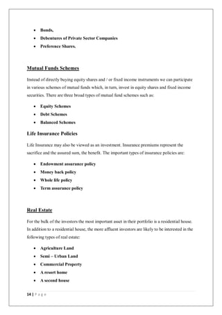 14 | P a g e
 Bonds,
 Debentures of Private Sector Companies
 Preference Shares.
Mutual Funds Schemes
Instead of directly buying equity shares and / or fixed income instruments we can participate
in various schemes of mutual funds which, in turn, invest in equity shares and fixed income
securities. There are three broad types of mutual fund schemes such as:
 Equity Schemes
 Debt Schemes
 Balanced Schemes
Life Insurance Policies
Life Insurance may also be viewed as an investment. Insurance premiums represent the
sacrifice and the assured sum, the benefit. The important types of insurance policies are:
 Endowment assurance policy
 Money back policy
 Whole life policy
 Term assurance policy
Real Estate
For the bulk of the investors the most important asset in their portfolio is a residential house.
In addition to a residential house, the more affluent investors are likely to be interested in the
following types of real estate:
 Agriculture Land
 Semi – Urban Land
 Commercial Property
 A resort home
 A second house
 