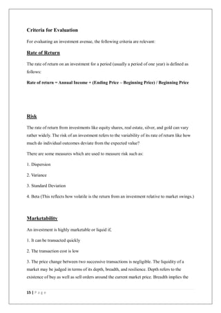 15 | P a g e
Criteria for Evaluation
For evaluating an investment avenue, the following criteria are relevant:
Rate of Return
The rate of return on an investment for a period (usually a period of one year) is defined as
follows:
Rate of return = Annual Income + (Ending Price – Beginning Price) / Beginning Price
Risk
The rate of return from investments like equity shares, real estate, silver, and gold can vary
rather widely. The risk of an investment refers to the variability of its rate of return like how
much do individual outcomes deviate from the expected value?
There are some measures which are used to measure risk such as:
1. Dispersion
2. Variance
3. Standard Deviation
4. Beta (This reflects how volatile is the return from an investment relative to market swings.)
Marketability
An investment is highly marketable or liquid if,
1. It can be transacted quickly
2. The transaction cost is low
3. The price change between two successive transactions is negligible. The liquidity of a
market may be judged in terms of its depth, breadth, and resilience. Depth refers to the
existence of buy as well as sell orders around the current market price. Breadth implies the
 
