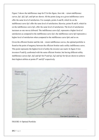19 | P a g e
Figure 3 shows the indifference map for P. In this figure, four risk – return indifference
curves, Ip1, Ip2, Ip3, and Ip4 are shown. All the points lying on a given indifference curve
offer the same level of satisfaction. For example, points A and B, which lie on the
indifference curve Ip1 offer the same level of satisfaction; likewise, points R and S, which lie
on the indifference curve Ip2, offer the same level of satisfaction. The level of satisfaction
increases as one moves leftward. The indifference curve Ip2, represents a higher level of
satisfaction as compared to the indifference curve Ip1; the indifference curve Ip3 represents a
higher level of satisfaction when compared to the indifference curve Ip4; and so on.
Given the efficient frontier and the risk – return indifference curves, the optimal portfolio is
found at the point of tangency between the efficient frontier and a utility indifference curve.
This point represents the highest level of utility the investor can reach. In figure 4 two
investors P and Q, confronted with the same efficient frontier, but having different utility
indifference curves (Ip1, Ip2 and Ip3 for P and Iq1, Iq2 and Iq3 for Q) are shown to achieve
their highest utilities at points P* and Q* respectively.
FIGURE 4: Optimal Portfolio
 