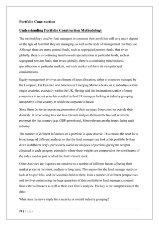 21 | P a g e
Portfolio Construction
Understanding Portfolio Construction Methodology
The methodology used by fund managers to construct their portfolios will very much depend
on the type of fund that they are managing, as well as the style of management that they use.
Although there are many general funds, such as segregated pension funds, that invest
globally, there is a continuing trend towards specialization in particular funds, such as
segregated pension funds, that invest globally, there is a continuing trend towards
specialization in particular markets, and each market will have its own principal
considerations.
Equity management involves an element of asset allocation, either to countries managed by
the European, Far Eastern Latin America or Emerging Markets desks, or to industries within
single countries, especially within the UK. Having said this internationalization of many
companies in recent years has resulted in fund 18 managers looking at industry grouping
irrespective of the country in which the corporate is based.
Since firms derive an increasing proportion of their earnings from countries outside their
domicile, it is becoming less and less relevant analyses them on the basis of economic
prospects for that country (e.g. GDP growth etc), More relevant are the issues facing each
industry.
The number of different influences on a portfolio is quite diverse. This creates the need for a
broad range of different analyses so that the fund manager can look at his portfolio broken
down in different ways, particularly useful are analyses of portfolio giving the weights
allocated to each category, especially where these weights are compared to the constituents of
the index used as part or all of the fund’s bench mark.
Other Analyses are: Equities are sensitive to a number of different factors affecting their
market prices in the short, medium or long term. This means that the fund manager needs to
look at his portfolio, and the securities held in them, from a number of different perspectives
and involves assimilating the huge quantities of data available to fund managers, sourced
from external brokers as well as their own firm’s analysts. The key is the interpretation of the
data:
What does the news imply for a security or overall industry grouping?
 