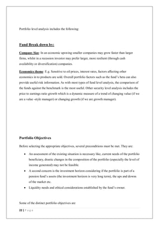 22 | P a g e
Portfolio level analysis includes the following:
Fund Break down by:
Company Size: In an economic upswing smaller companies may grow faster than larger
firms, whilst in a recession investor may prefer larger, more resilient (through cash
availability or diversification) companies.
Economics theme: E.g. Sensitive to oil prices, interest rates, factors affecting other
economics in to products are sold. Overall portfolio factors such as the fund’s beta can also
provide useful risk information. As with most types of fund level analysis, the comparison of
the funds against the benchmark is the most useful. Other security level analysis includes the
price to earnings ratio growth which is a dynamic measure of a trend of changing value (if we
are a value -style manager) or changing growth (if we are growth manager).
Portfolio Objectives
Before selecting the appropriate objectives, several preconditions must be met. They are:
 An assessment of the existing situation is necessary like, current needs of the portfolio
beneficiary, drastic changes in the composition of the portfolio (especially the level of
income generated) may not be feasible.
 A second concern is the investment horizon considering if the portfolio is part of a
pension fund’s assets (the investment horizon is very long term), the ups and downs
of the market etc.
 Liquidity needs and ethical considerations established by the fund’s owner.
Some of the distinct portfolio objectives are
 