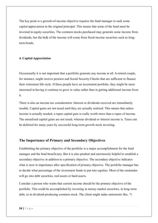 24 | P a g e
The key point is a growth-of-income objective requires the fund manager to seek some
capital appreciation in the original principal. This means that some of the fund must be
invested in equity securities. The common stocks purchased may generate some income from
dividends, but the bulk of the income will come from fixed-income securities such as long-
term bonds.
4. Capital Appreciation
Occasionally it is not important that a portfolio generate any income at all. A retired couple,
for instance, might receive pension and Social Security Checks that are sufficient to finance
their retirement life-style. If these people have an investment portfolio, they might be more
interested in having it continue to grow in value rather than in getting additional income from
it.
There is also an income tax consideration. Interest or dividends received are immediately
taxable. Capital gains are not taxed until they are actually realized. This means that unless
income is actually needed, a rupee capital gain is really worth more than a rupee of income.
The unrealized capital gains are not taxed, whereas dividend or interest income is. Taxes can
be deferred for many years by successful long-term growth stock investing.
The Importance of Primary and Secondary Objectives
Establishing the primary objective of the portfolio is a major accomplishment for the fund
manager and the fund beneficiary. But it is also prudent and enormously helpful to establish a
secondary objective in addition to a primary objective. The secondary objective indicates
what is next in importance after specification of primary objective. The portfolio manager has
to decide what percentage of the investment funds to put into equities. Most of the remainder
will go into debt securities, real assets or hard assets.
Consider a person who wants that current income should be the primary objective of the
portfolio. This could be accomplished by investing in money market securities, in long-term
debt, or in dividend-producing common stock. The client might make statements like, “I
 