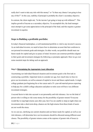 25 | P a g e
really don’t want to take any risk with this money” or “Is there any chance I am going to lose
any of this?”. In this case, stability of principal is probably the client’s secondary objective.
In contrast, the client might ask, “Is the income I get going to keep up with inflation?”. This
implies growth of income as a secondary objective. To accomplish this, the fund manager
must attempt to get some appreciation in the principal of the fund, and this requires a greater
investment in equities
Steps to Building a profitable portfolio:
In today's financial marketplace, a well-maintained portfolio is vital to any investor's success.
As an individual investor, we need to know how to determine an asset that best conforms to
our personal investment goals and strategies. In other words, our portfolio should meet our
future needs for capital and give us peace of mind. Investors can construct portfolios aligned
to their goals and investment strategies by following a systematic approach. Here we go over
some essential steps for taking such an approach.
Step 1: Determining the Appropriate Asset Allocation
Ascertaining our individual financial situation and investment goals is the first task in
constructing a portfolio. Important items to consider are age, how much time we have to
grow our investments, as well as amount of capital to invest and future capital needs. A single
college graduate just beginning his or her career and a 55- year-old married person expecting
to help pay for a child's college education and plans to retire soon will have very different
investment strategies.
A second factor to take into account is our personality and risk tolerance. Are we the kind of
person who is willing to risk some money for the possibility of greater returns? Everyone
would like to reap high returns year after year, but if we are unable to sleep at night when our
investments take a short-term drop, chances are the high returns from those kinds of assets
are not worth the stress.
As we can see, clarifying our current situation and our future needs for capital, as well as our
risk tolerance, will determine how our investments should be allocated among different asset
classes. The possibility of greater returns comes at the expense of greater risk of losses (a
 