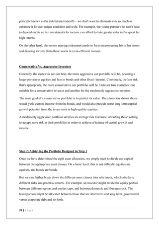 26 | P a g e
principle known as the risk/return tradeoff) – we don't want to eliminate risk so much as
optimize it for our unique condition and style. For example, the young person who won't have
to depend on his or her investments for income can afford to take greater risks in the quest for
high returns.
On the other hand, the person nearing retirement needs to focus on protecting his or her assets
and drawing income from these assets in a tax-efficient manner.
Conservative Vs. Aggressive Investors
Generally, the more risk we can bear, the more aggressive our portfolio will be, devoting a
larger portion to equities and less to bonds and other fixed -income. Conversely, the less risk
that's appropriate, the more conservative our portfolio will be. Here are two examples: one
suitable for a conservative investor and another for the moderately aggressive investor.
The main goal of a conservative portfolio is to protect its value. The allocation shown above
would yield current income from the bonds, and would also provide some long-term capital
growth potential from the investment in high-quality equities.
A moderately aggressive portfolio satisfies an average risk tolerance, attracting those willing
to accept more risk in their portfolios in order to achieve a balance of capital growth and
income.
Step 2: Achieving the Portfolio Designed in Step 1
Once we have determined the right asset allocation, we simply need to divide our capital
between the appropriate asset classes. On a basic level, this is not difficult: equities are
equities, and bonds are bonds.
But we can further break down the different asset classes into subclasses, which also have
different risks and potential returns. For example, an investor might divide the equity portion
between different sectors and market caps, and between domestic and foreign stock. The
bond portion might be allocated between those that are short term and long term, government
versus corporate debt and so forth.
 