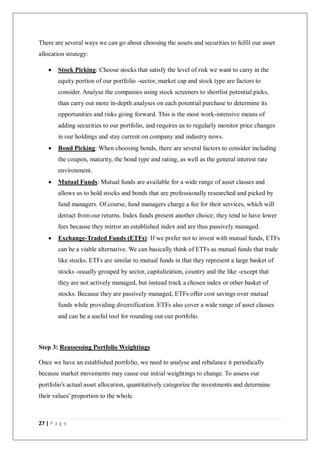 27 | P a g e
There are several ways we can go about choosing the assets and securities to fulfil our asset
allocation strategy:
 Stock Picking: Choose stocks that satisfy the level of risk we want to carry in the
equity portion of our portfolio -sector, market cap and stock type are factors to
consider. Analyse the companies using stock screeners to shortlist potential picks,
than carry out more in-depth analyses on each potential purchase to determine its
opportunities and risks going forward. This is the most work-intensive means of
adding securities to our portfolio, and requires us to regularly monitor price changes
in our holdings and stay current on company and industry news.
 Bond Picking: When choosing bonds, there are several factors to consider including
the coupon, maturity, the bond type and rating, as well as the general interest rate
environment.
 Mutual Funds: Mutual funds are available for a wide range of asset classes and
allows us to hold stocks and bonds that are professionally researched and picked by
fund managers. Of course, fund managers charge a fee for their services, which will
detract from our returns. Index funds present another choice; they tend to have lower
fees because they mirror an established index and are thus passively managed.
 Exchange-Traded Funds (ETFs): If we prefer not to invest with mutual funds, ETFs
can be a viable alternative. We can basically think of ETFs as mutual funds that trade
like stocks. ETFs are similar to mutual funds in that they represent a large basket of
stocks -usually grouped by sector, capitalization, country and the like -except that
they are not actively managed, but instead track a chosen index or other basket of
stocks. Because they are passively managed, ETFs offer cost savings over mutual
funds while providing diversification. ETFs also cover a wide range of asset classes
and can be a useful tool for rounding out our portfolio.
Step 3: Reassessing Portfolio Weightings
Once we have an established portfolio, we need to analyse and rebalance it periodically
because market movements may cause our initial weightings to change. To assess our
portfolio's actual asset allocation, quantitatively categorize the investments and determine
their values' proportion to the whole.
 