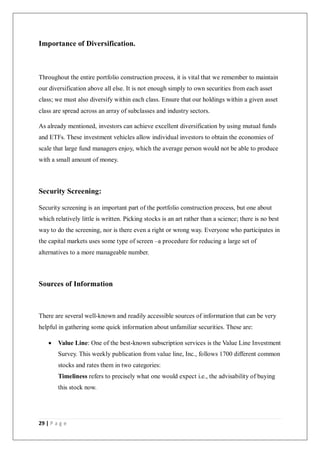29 | P a g e
Importance of Diversification.
Throughout the entire portfolio construction process, it is vital that we remember to maintain
our diversification above all else. It is not enough simply to own securities from each asset
class; we must also diversify within each class. Ensure that our holdings within a given asset
class are spread across an array of subclasses and industry sectors.
As already mentioned, investors can achieve excellent diversification by using mutual funds
and ETFs. These investment vehicles allow individual investors to obtain the economies of
scale that large fund managers enjoy, which the average person would not be able to produce
with a small amount of money.
Security Screening:
Security screening is an important part of the portfolio construction process, but one about
which relatively little is written. Picking stocks is an art rather than a science; there is no best
way to do the screening, nor is there even a right or wrong way. Everyone who participates in
the capital markets uses some type of screen –a procedure for reducing a large set of
alternatives to a more manageable number.
Sources of Information
There are several well-known and readily accessible sources of information that can be very
helpful in gathering some quick information about unfamiliar securities. These are:
 Value Line: One of the best-known subscription services is the Value Line Investment
Survey. This weekly publication from value line, Inc., follows 1700 different common
stocks and rates them in two categories:
Timeliness refers to precisely what one would expect i.e., the advisability of buying
this stock now.
 