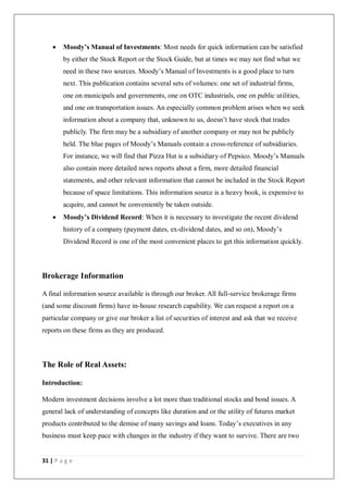 31 | P a g e
 Moody’s Manual of Investments: Most needs for quick information can be satisfied
by either the Stock Report or the Stock Guide, but at times we may not find what we
need in these two sources. Moody’s Manual of Investments is a good place to turn
next. This publication contains several sets of volumes: one set of industrial firms,
one on municipals and governments, one on OTC industrials, one on public utilities,
and one on transportation issues. An especially common problem arises when we seek
information about a company that, unknown to us, doesn’t have stock that trades
publicly. The firm may be a subsidiary of another company or may not be publicly
held. The blue pages of Moody’s Manuals contain a cross-reference of subsidiaries.
For instance, we will find that Pizza Hut is a subsidiary of Pepsico. Moody’s Manuals
also contain more detailed news reports about a firm, more detailed financial
statements, and other relevant information that cannot be included in the Stock Report
because of space limitations. This information source is a heavy book, is expensive to
acquire, and cannot be conveniently be taken outside.
 Moody’s Dividend Record: When it is necessary to investigate the recent dividend
history of a company (payment dates, ex-dividend dates, and so on), Moody’s
Dividend Record is one of the most convenient places to get this information quickly.
Brokerage Information
A final information source available is through our broker. All full-service brokerage firms
(and some discount firms) have in-house research capability. We can request a report on a
particular company or give our broker a list of securities of interest and ask that we receive
reports on these firms as they are produced.
The Role of Real Assets:
Introduction:
Modern investment decisions involve a lot more than traditional stocks and bond issues. A
general lack of understanding of concepts like duration and or the utility of futures market
products contributed to the demise of many savings and loans. Today’s executives in any
business must keep pace with changes in the industry if they want to survive. There are two
 
