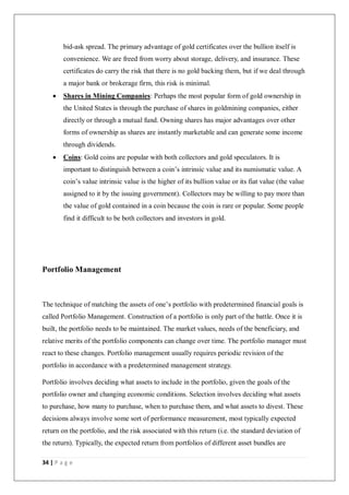 34 | P a g e
bid-ask spread. The primary advantage of gold certificates over the bullion itself is
convenience. We are freed from worry about storage, delivery, and insurance. These
certificates do carry the risk that there is no gold backing them, but if we deal through
a major bank or brokerage firm, this risk is minimal.
 Shares in Mining Companies: Perhaps the most popular form of gold ownership in
the United States is through the purchase of shares in goldmining companies, either
directly or through a mutual fund. Owning shares has major advantages over other
forms of ownership as shares are instantly marketable and can generate some income
through dividends.
 Coins: Gold coins are popular with both collectors and gold speculators. It is
important to distinguish between a coin’s intrinsic value and its numismatic value. A
coin’s value intrinsic value is the higher of its bullion value or its fiat value (the value
assigned to it by the issuing government). Collectors may be willing to pay more than
the value of gold contained in a coin because the coin is rare or popular. Some people
find it difficult to be both collectors and investors in gold.
Portfolio Management
The technique of matching the assets of one’s portfolio with predetermined financial goals is
called Portfolio Management. Construction of a portfolio is only part of the battle. Once it is
built, the portfolio needs to be maintained. The market values, needs of the beneficiary, and
relative merits of the portfolio components can change over time. The portfolio manager must
react to these changes. Portfolio management usually requires periodic revision of the
portfolio in accordance with a predetermined management strategy.
Portfolio involves deciding what assets to include in the portfolio, given the goals of the
portfolio owner and changing economic conditions. Selection involves deciding what assets
to purchase, how many to purchase, when to purchase them, and what assets to divest. These
decisions always involve some sort of performance measurement, most typically expected
return on the portfolio, and the risk associated with this return (i.e. the standard deviation of
the return). Typically, the expected return from portfolios of different asset bundles are
 