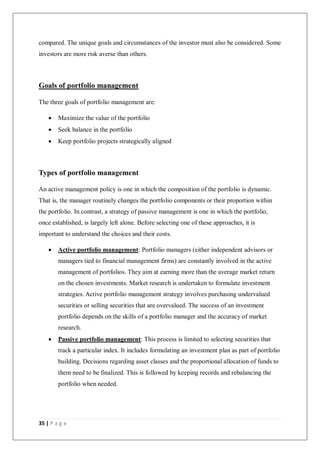 35 | P a g e
compared. The unique goals and circumstances of the investor must also be considered. Some
investors are more risk averse than others.
Goals of portfolio management
The three goals of portfolio management are:
 Maximize the value of the portfolio
 Seek balance in the portfolio
 Keep portfolio projects strategically aligned
Types of portfolio management
An active management policy is one in which the composition of the portfolio is dynamic.
That is, the manager routinely changes the portfolio components or their proportion within
the portfolio. In contrast, a strategy of passive management is one in which the portfolio,
once established, is largely left alone. Before selecting one of these approaches, it is
important to understand the choices and their costs.
 Active portfolio management: Portfolio managers (either independent advisors or
managers tied to financial management firms) are constantly involved in the active
management of portfolios. They aim at earning more than the average market return
on the chosen investments. Market research is undertaken to formulate investment
strategies. Active portfolio management strategy involves purchasing undervalued
securities or selling securities that are overvalued. The success of an investment
portfolio depends on the skills of a portfolio manager and the accuracy of market
research.
 Passive portfolio management: This process is limited to selecting securities that
track a particular index. It includes formulating an investment plan as part of portfolio
building. Decisions regarding asset classes and the proportional allocation of funds to
them need to be finalized. This is followed by keeping records and rebalancing the
portfolio when needed.
 