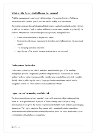 36 | P a g e
What are the factors that influence this process?
Portfolio management would begin with the setting of investing objectives. While one
investor may aim for rapid growth, another may be seeking safe investments.
Accordingly, one can choose between debt instruments (such as bonds) and equities (stocks).
In addition, derivatives (such as options and futures contracts) are can also help diversify the
portfolio. Other factors that affect the process of portfolio management are:
 Financial circumstances of the portfolio owner
 Investment performance measurement (including expected return and risk associated
with it)
 The changing economic conditions
 A preference of the area of investment (domestic or international)
Performance Evaluation
Performance evaluation is a critical, and often poorly handled, part of the portfolio
management process. The principal problem with performance evaluation is the human
tendency to focus on the return a portfolio earned over a period of time with little regard to
the risk taken in achieving that return. Proper performance evaluation should involve
recognition of both the return and the riskiness of the investment.
Importance of measuring portfolio risk
The importance of associating a security’s return with a measure of the riskiness of that
return is a principle of finance. A precept of finance theory is the concept of utility
maximization: when given the choice, people avoid distasteful events and seek out satisfying
phenomena. They try to maximize the expected utility associated with their decisions.
Investors must choose between investment alternatives where the future performance of the
competing investment choices is uncertain.
 