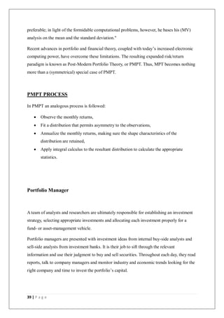 39 | P a g e
preferable; in light of the formidable computational problems, however, he bases his (MV)
analysis on the mean and the standard deviation."
Recent advances in portfolio and financial theory, coupled with today’s increased electronic
computing power, have overcome these limitations. The resulting expanded risk/return
paradigm is known as Post-Modern Portfolio Theory, or PMPT. Thus, MPT becomes nothing
more than a (symmetrical) special case of PMPT.
PMPT PROCESS
In PMPT an analogous process is followed:
 Observe the monthly returns,
 Fit a distribution that permits asymmetry to the observations,
 Annualize the monthly returns, making sure the shape characteristics of the
distribution are retained,
 Apply integral calculus to the resultant distribution to calculate the appropriate
statistics.
Portfolio Manager
A team of analysts and researchers are ultimately responsible for establishing an investment
strategy, selecting appropriate investments and allocating each investment properly for a
fund- or asset-management vehicle.
Portfolio managers are presented with investment ideas from internal buy-side analysts and
sell-side analysts from investment banks. It is their job to sift through the relevant
information and use their judgment to buy and sell securities. Throughout each day, they read
reports, talk to company managers and monitor industry and economic trends looking for the
right company and time to invest the portfolio’s capital.
 