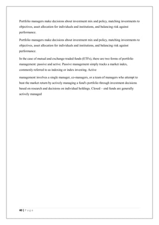 40 | P a g e
Portfolio managers make decisions about investment mix and policy, matching investments to
objectives, asset allocation for individuals and institutions, and balancing risk against
performance.
Portfolio managers make decisions about investment mix and policy, matching investments to
objectives, asset allocation for individuals and institutions, and balancing risk against
performance.
In the case of mutual and exchange-traded funds (ETFs), there are two forms of portfolio
management: passive and active. Passive management simply tracks a market index,
commonly referred to as indexing or index investing. Active
management involves a single manager, co-managers, or a team of managers who attempt to
beat the market return by actively managing a fund's portfolio through investment decisions
based on research and decisions on individual holdings. Closed – end funds are generally
actively managed
 