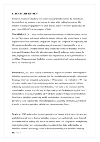 41 | P a g e
LITERATURE REVIEW
Numerous research studies have been carried out over time to examine the elements and
factors influencing investors' behaviour and decisions while making investments. The
literature in this review paper has been taken from 20 studies of investors spread across 11
years (from 2012-2022) in various parts of India.
Murithial et al., 2012 made an effort to research the market's available investment choices,
investors' investment preferences, and the factors that influence why people choose to invest
in particular financial instruments. Proportional analysis on a sample of 100 respondents, the
Chi-square test, bar chart, and correlation analysis were used. A large portfolio is not a
reliable indicator of a sound investment. They came to the conclusion that Indian investors
understand the notion of portfolio allocations as well as risk and return on investment. In
India, buying gold and real estate are the two best ways to invest. It has a good return and is
well-liked. This demonstrated that Indian investors, despite their high income and education
levels, are conservative ones.
Sultana et al., 2012 made an effort to examine and pinpoint the variables impacting Indian
individual equity investors' stock selection. For the aim of choosing the sample, various stock
brokerage firms were contacted, and a sample of 891 investors—out of a total of 1500—was
taken into consideration. Factor analysis approaches were used to research the variables
influencing individual equities investors' behaviour. They came to the conclusion that the
typical modern investor is an educated, well-groomed person. Following the application of
factor analysis, it was discovered that all 40 attributes can be boiled down to the ten factors
listed below: individual eccentricity, wealth maximisation, risk minimization, brand
perception, social responsibility, financial expectation, accounting information, government
& media, economic expectation, and advocate recommendation factors.
Sahi et al., 2013 performed an in-depth examination of investor beliefs and preferences, the
goal of their article was to discover individual investors' views and attitudes about financial
investment decision making, with a focus on investor biases. For this purpose, 30 exploratory
semi structured interviews were undertaken. According to this study, understanding an
individual investor's psychology can aid in better understanding how individual investing
 