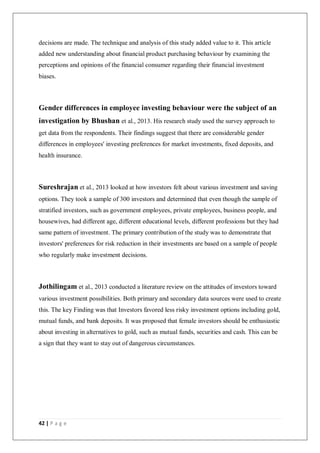 42 | P a g e
decisions are made. The technique and analysis of this study added value to it. This article
added new understanding about financial product purchasing behaviour by examining the
perceptions and opinions of the financial consumer regarding their financial investment
biases.
Gender differences in employee investing behaviour were the subject of an
investigation by Bhushan et al., 2013. His research study used the survey approach to
get data from the respondents. Their findings suggest that there are considerable gender
differences in employees' investing preferences for market investments, fixed deposits, and
health insurance.
Sureshrajan et al., 2013 looked at how investors felt about various investment and saving
options. They took a sample of 300 investors and determined that even though the sample of
stratified investors, such as government employees, private employees, business people, and
housewives, had different age, different educational levels, different professions but they had
same pattern of investment. The primary contribution of the study was to demonstrate that
investors' preferences for risk reduction in their investments are based on a sample of people
who regularly make investment decisions.
Jothilingam et al., 2013 conducted a literature review on the attitudes of investors toward
various investment possibilities. Both primary and secondary data sources were used to create
this. The key Finding was that Investors favored less risky investment options including gold,
mutual funds, and bank deposits. It was proposed that female investors should be enthusiastic
about investing in alternatives to gold, such as mutual funds, securities and cash. This can be
a sign that they want to stay out of dangerous circumstances.
 