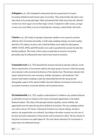 43 | P a g e
Sellappan et al., 2013 attempted to demonstrate the key requirement of women's
investment attitudes toward various types of securities. They analyzed that risk-takers were
more likely to be young and single. Older and married folks shied away from risk. Married
women were more eager to invest than single women. Compared to older women, younger
women were more likely to invest in fixed deposits, insurance, mutual funds, and stocks.
Charles et al., 2014 made an attempt to determine whether or not a person's emotions
influence their investment personality. A multi-stage sampling strategy was used to gather
data from 742 ordinary investors who visited the Indian stock market for that purpose.
AMOS, STATA, SPSS, and SEM models were used to quantitatively examine the data that
had been gathered. The results of their study revealed that an investor's investment
personality may be influenced by their intuitiveness based on emotions.
Umamaheswari et al., 2014 identified the elements that had an absolute influence on the
choices and priorities of investments made by the target group of investors while also paying
close attention to the investment preferences of the salaried class. The primary elements that
impact salaried investors were awareness, attitude, anticipation, and satisfaction. This
research used random sampling to plan the relationship between the top group and
demographic aspects of the salaried middle class that influence investment criteria such as
investment awareness, investment attitude, and investment returns.
Parimalakanthi et al., 2015 sought to understand how Coimbatore city residents behaved
as individual investors in relation to the various investment opportunities in the Indian
financial markets. The safety of the principal amount, liquidity, income stability, and
appreciation were the main driving forces behind an investment. The easy sampling method
was used to choose 107 clients. Utilizing the Friedman test, Garratt ranking, and factor
analysis, the acquired data was evaluated. According to the author, security was also one of
the most favoured components in fixed income and investment for safety. The key element in
long-term investment was capital approval. The most chosen alternative for investments in
liquid assets was additional income.
 