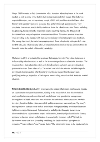 44 | P a g e
Singh, 2015 intended to find elements that affect investors when they invest in the stock
market, as well as some of the factors that inspire investors to buy shares. The study was
empirical in nature, and a convenience sample of 100 individual investors had been taken.
Primary and secondary data was used, and data gathered through questionnaires. They
concluded that when a person decides to invest, he or she takes into account factors including
tax planning, future demands, investment safety, recurring income, etc. The goals of
investment have a major impact on investment decisions. The author went on to say that
when investing in the market, both men and women are worried about previous dividends.
The survey also found that male investors examined financial ratios including the P/E ratio,
the D/P ratio, and other liquidity ratios, whereas female investors were less comfortable with
financial ratios due to lack of financial knowledge.
Thulasipriya, 2016 investigated the evidence that salaried investors' investing behaviour is
influenced by other investors, as well as the investment preferences of salaried investors. The
research shows that salaried investors seek both long-term and short-term investments to
protect their future financial security. The author concluded that salaried individuals prefer
investment alternatives that offer long-term benefits and extraordinarily secure cum
gratifying pathways, regardless of their age or annual salary, as well as their work and marital
situation.
Sivaramakrishnan et al., 2017 investigated the impact of elements like financial literacy
on a consumer's choice of investments, notably in the stock market. In a mixed-methods
study, qualitative research came first and was followed by a quantitative survey-based
investigation. In-depth interviews with investors and specialists were conducted. 506 retail
investors from four Indian cities responded, and their responses were analyzed. The study's
findings showed that real stock market investments were predicted by investment intentions
(which represented behaviour). Both subjective and objective financial literacy were
discovered to have a considerable impact on intentions, but only objective financial literacy
appeared to have an impact on behaviour. A second-order construct called "Attitude to
Investment Behaviour" was created by combining the three variables "perception of
regulator," "risk avoidance," and "burden factor." The intention to invest in the equity markets
 