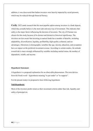 46 | P a g e
addition, it was discovered that Indian investors were heavily impacted by social pressure,
which may be reduced through financial literacy
Cecily, 2022 made research that the most popular option among investors is a bank deposit,
which they actually believe is the most safe and easy way of investment. This indicates that
safety is the major factor influencing the decision of investors. The city of Chennai was
chosen for this study because of its distinct and distinctive historical significance. The
investors are less aware that investing in mutual funds has a number of benefits, including
adaptability, diversification, liquidity, profitability, high-quality collateral, and tax
advantages. Alterations in demographic variables like age, income, education, and occupation
have an impact on the preferred investment avenue. According to certain studies, the attitude
toward risk is more strongly influenced by variables including marital status, the number of
dependents, wealth, and income.
Hypothesis Statement
A hypothesis is a proposed explanation for an observable phenomenon. The term derives
from the Greek word – hyposthenia meaning "to put under" or "to suppose”.
For the present study it is proposed to have following hypothesis:
Null Hypothesis:
Most of the investors prefer return as their investment criteria rather than risk, liquidity and
safety of principal etc.
 