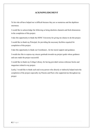 6 | P a g e
ACKNOWLEDGMENT
To list who all have helped me is difficult because they are so numerous and the depthisso
enormous.
I would like to acknowledge the following as being idealistic channels and fresh dimensions
in the completion of this project.
I take this opportunity to thank the HSNC University for giving me chance to do this project.
I would like to thank my Principal, for providing the necessary facilities required for
completion of this project.
I take this opportunity to thank our Coordinator , for her moral support and guidance.
I would also like to express my sincere gratitude towards my project guide whose guidance
and care made the project successful.
I would like to thank my College Library, for having provided various reference books and
magazines related to my project.
Lastly, I would like to thank each and every person who directly or indirectly helped mein the
completion of the project especially my Parents and Peers who supported me throughout my
project
 